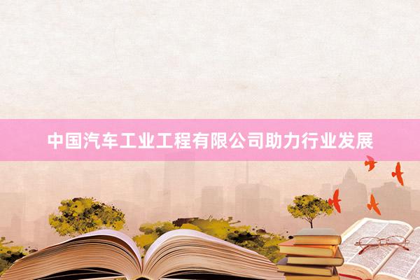 中国汽车工业工程有限公司助力行业发展