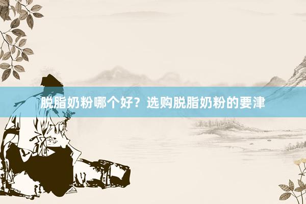 脱脂奶粉哪个好？选购脱脂奶粉的要津
